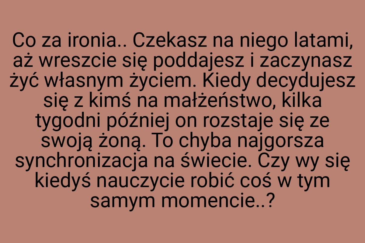 Co za ironia.. Czekasz na niego latami, aż wreszcie się