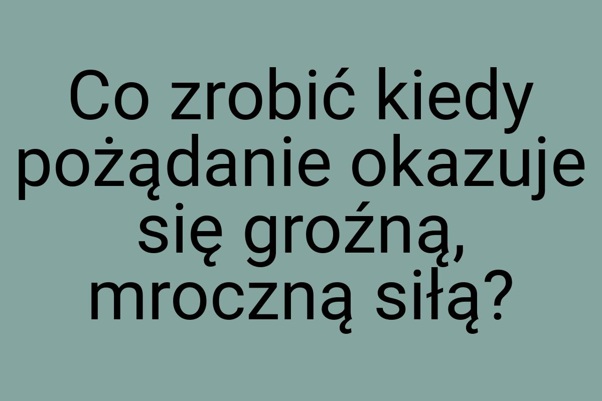 Co zrobić kiedy pożądanie okazuje się groźną, mroczną siłą