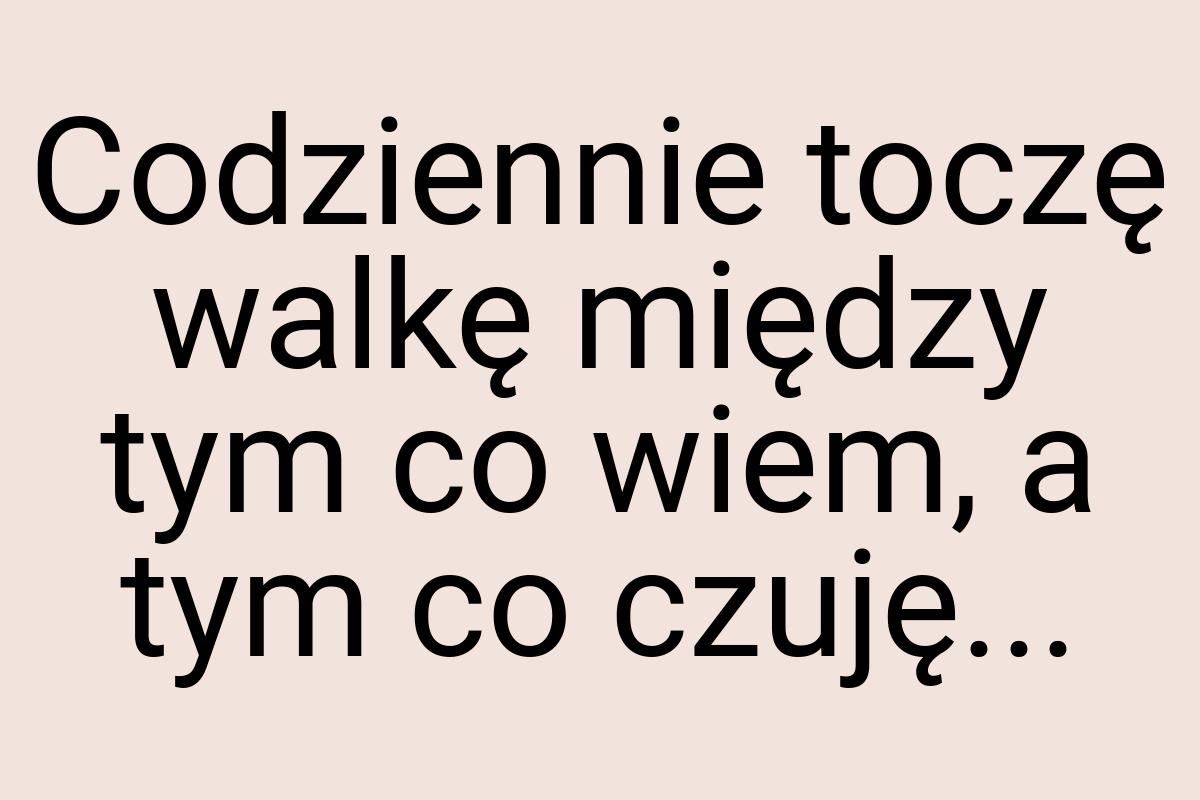 Codziennie toczę walkę między tym co wiem, a tym co czuję