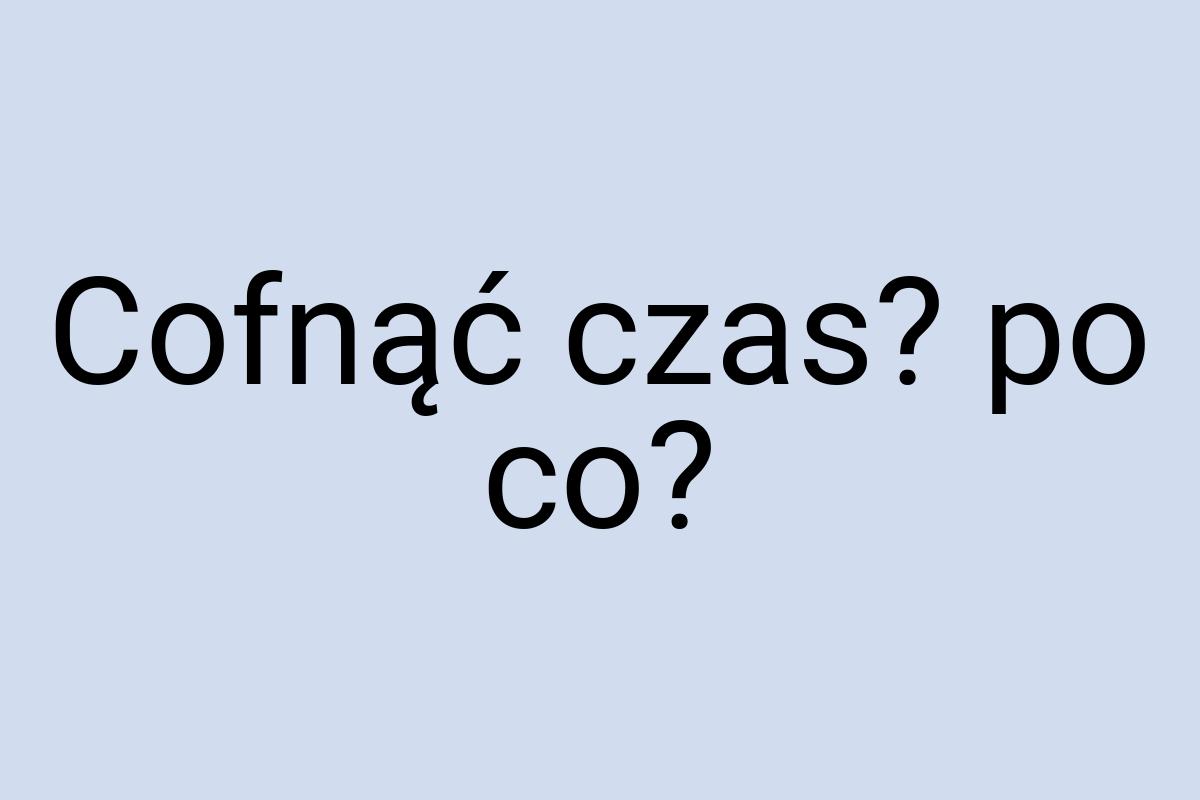 Cofnąć czas? po co