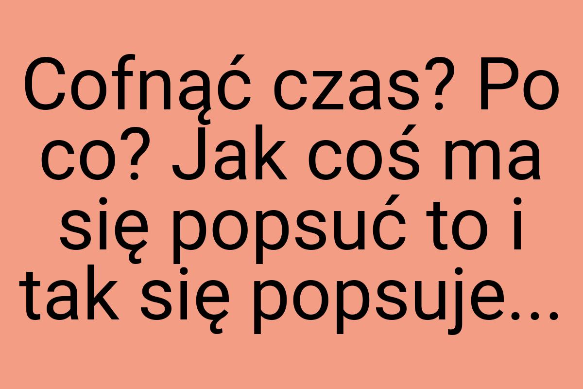 Cofnąć czas? Po co? Jak coś ma się popsuć to i tak się