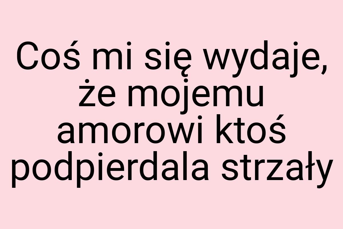 Coś mi się wydaje, że mojemu amorowi ktoś podpierdala