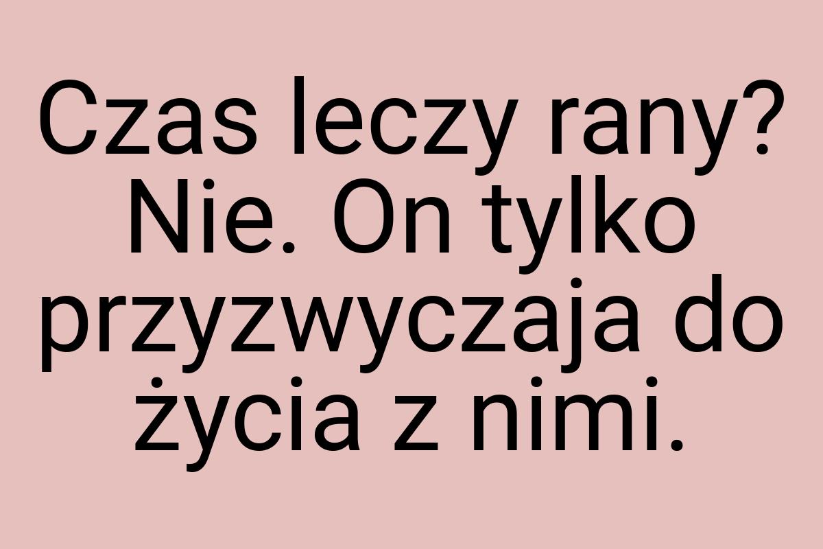 Czas leczy rany? Nie. On tylko przyzwyczaja do życia z nimi