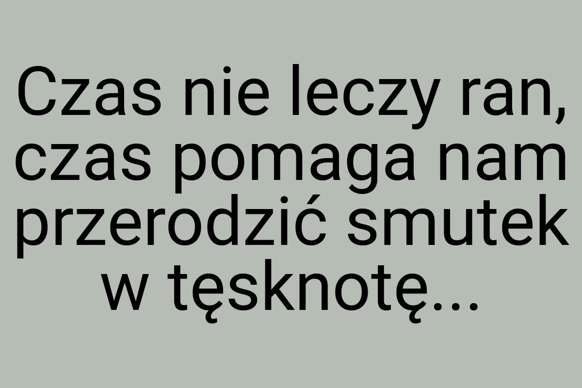 Czas nie leczy ran, czas pomaga nam przerodzić smutek w