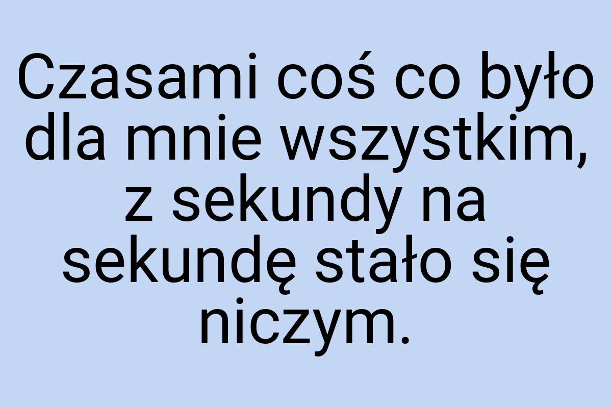 Czasami coś co było dla mnie wszystkim, z sekundy na