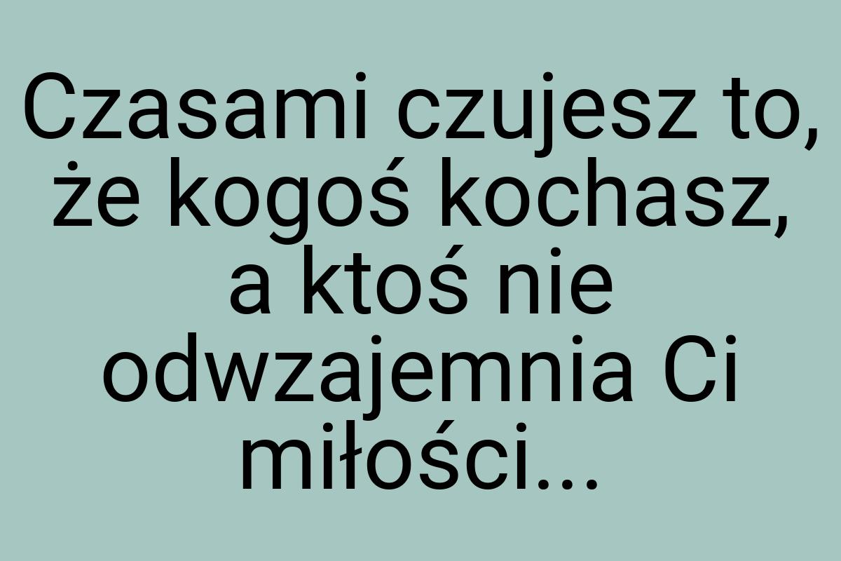 Czasami czujesz to, że kogoś kochasz, a ktoś nie