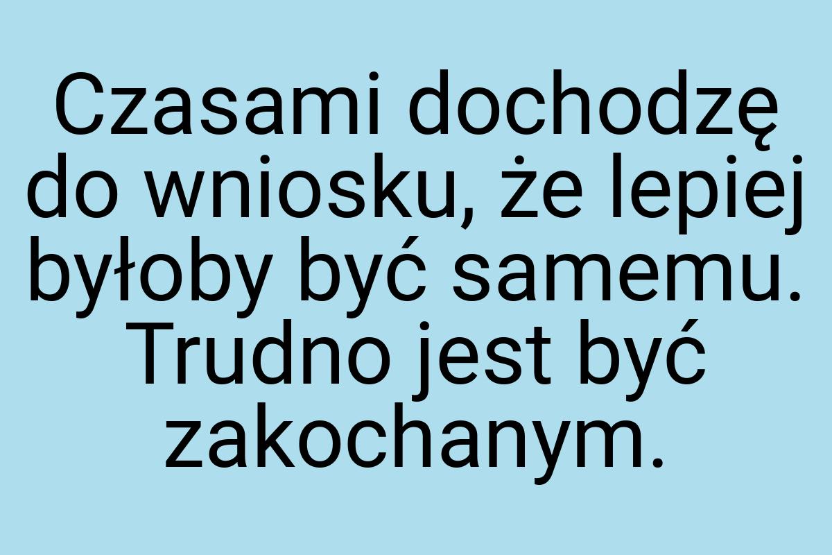 Czasami dochodzę do wniosku, że lepiej byłoby być samemu