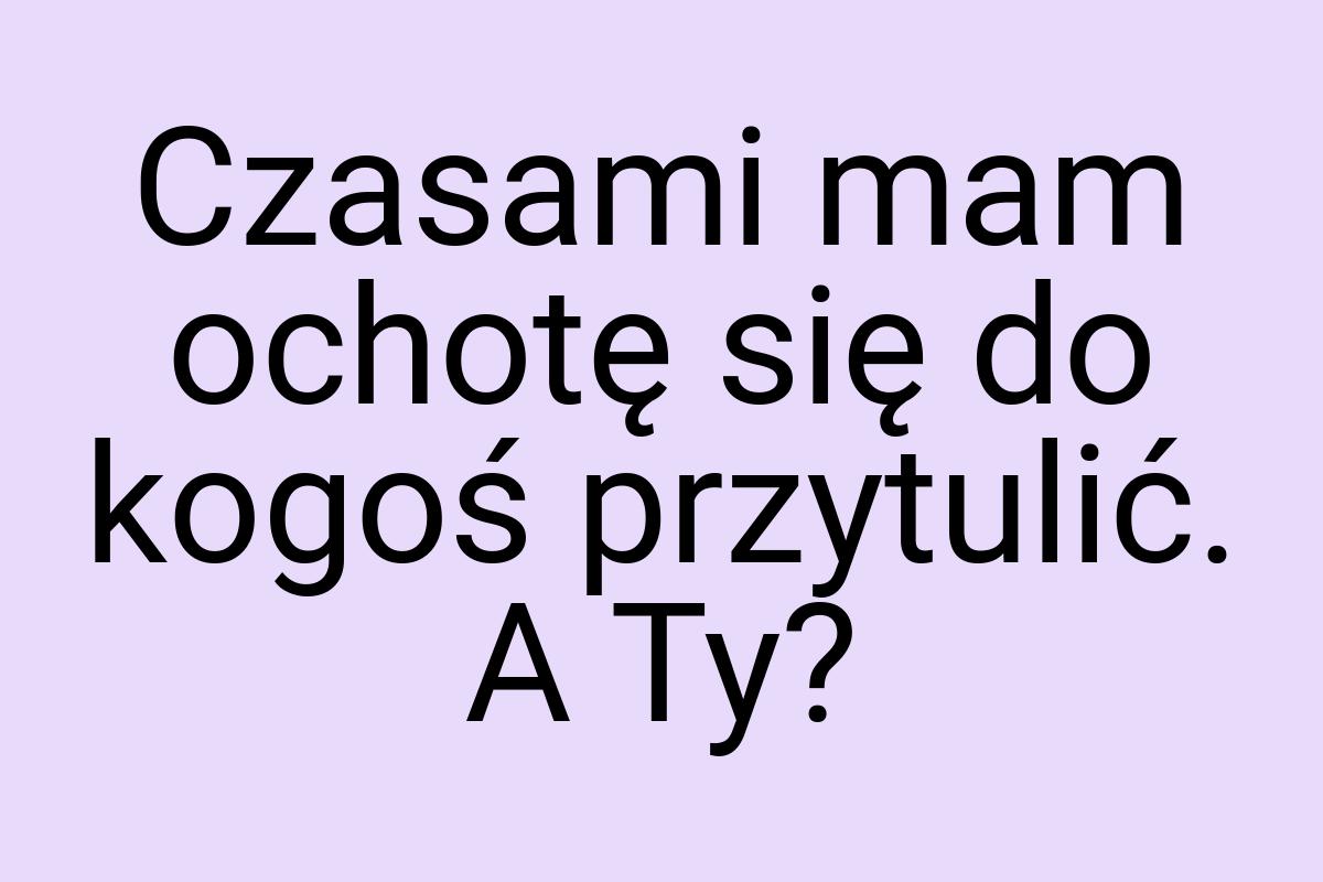 Czasami mam ochotę się do kogoś przytulić. A Ty