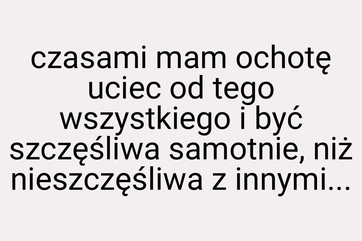 Czasami mam ochotę uciec od tego wszystkiego i być