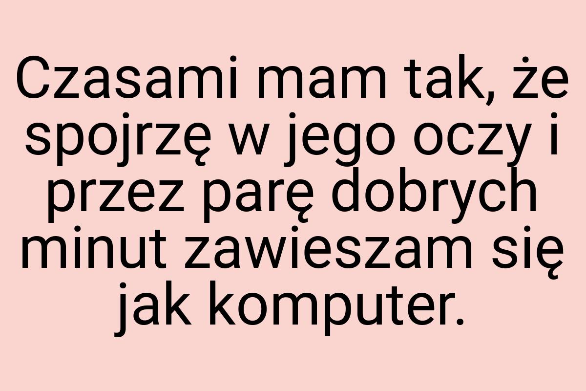 Czasami mam tak, że spojrzę w jego oczy i przez parę