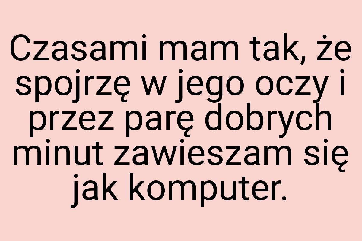 Czasami mam tak, że spojrzę w jego oczy i przez parę