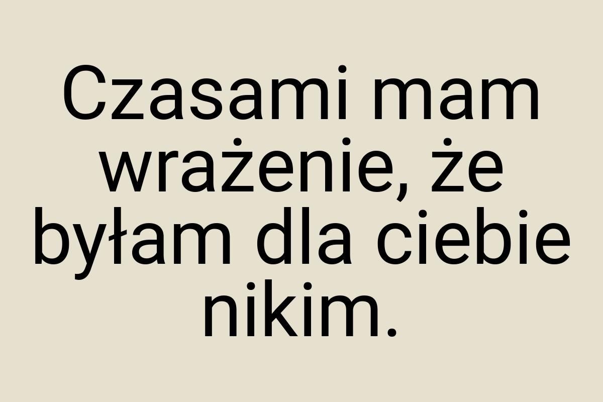 Czasami mam wrażenie, że byłam dla ciebie nikim