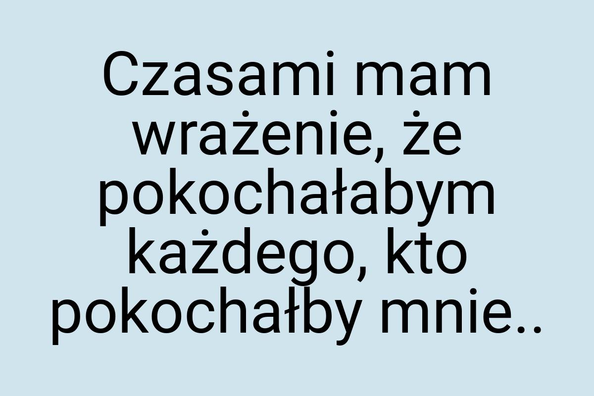 Czasami mam wrażenie, że pokochałabym każdego, kto