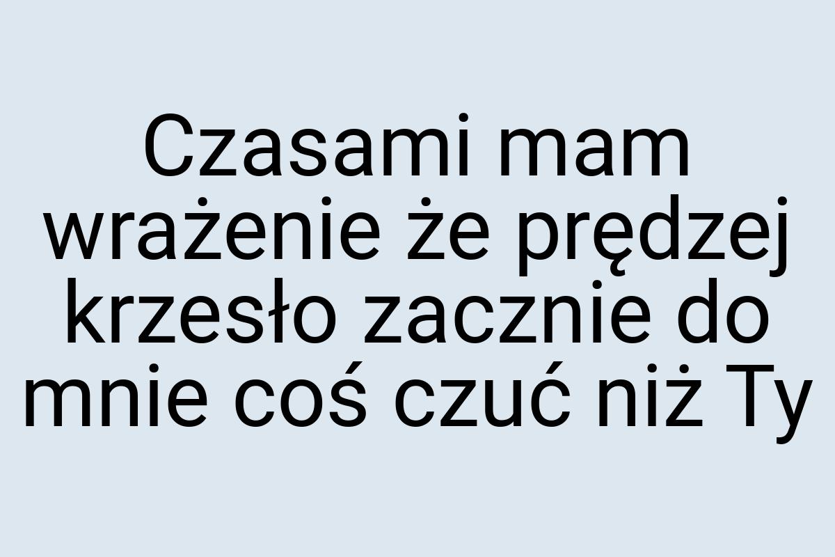 Czasami mam wrażenie że prędzej krzesło zacznie do mnie coś