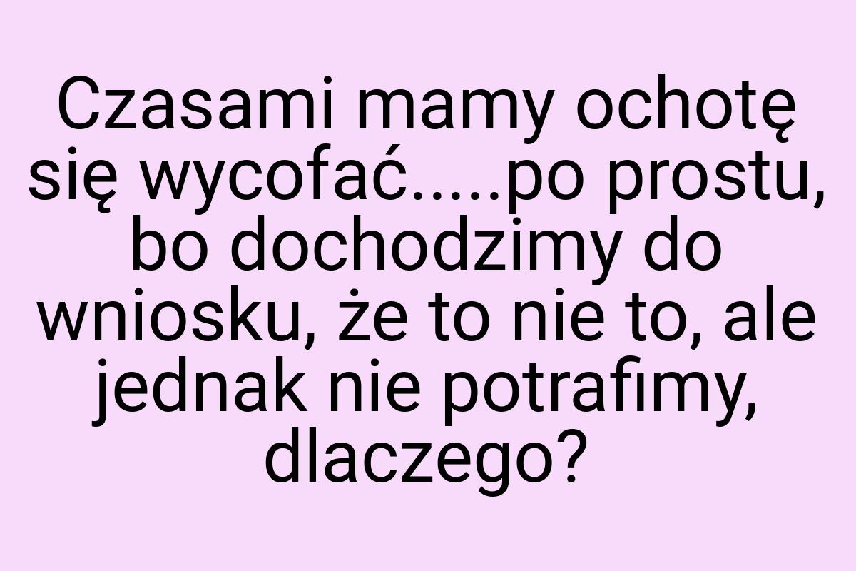 Czasami mamy ochotę się wycofać.....po prostu, bo