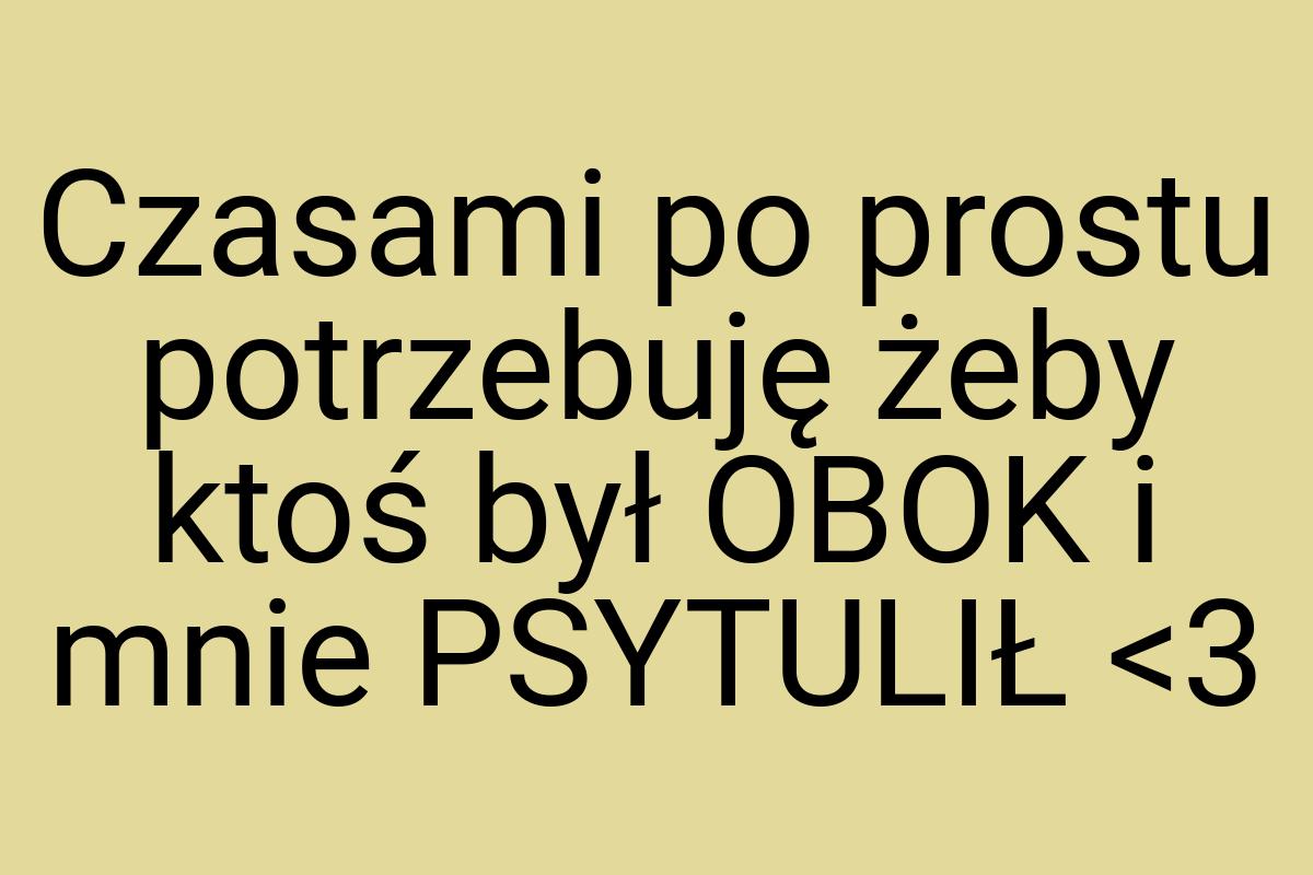 Czasami po prostu potrzebuję żeby ktoś był OBOK i mnie