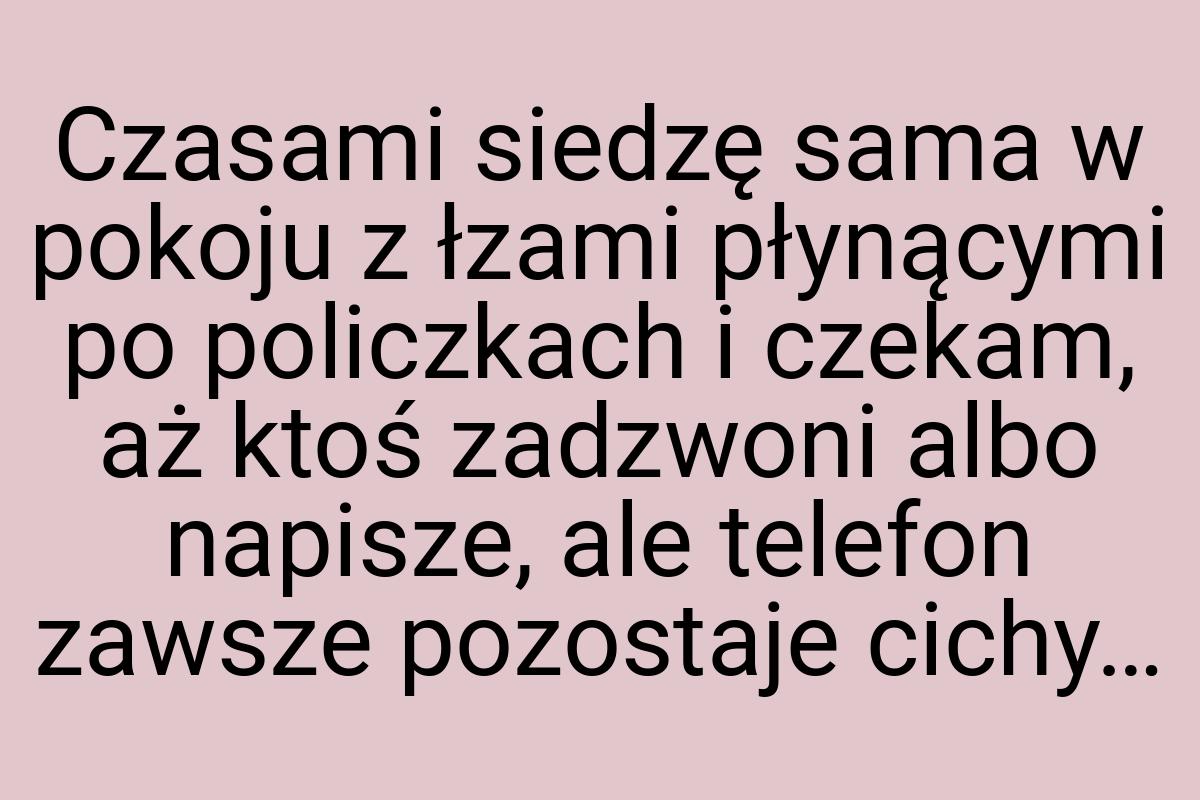 Czasami siedzę sama w pokoju z łzami płynącymi po