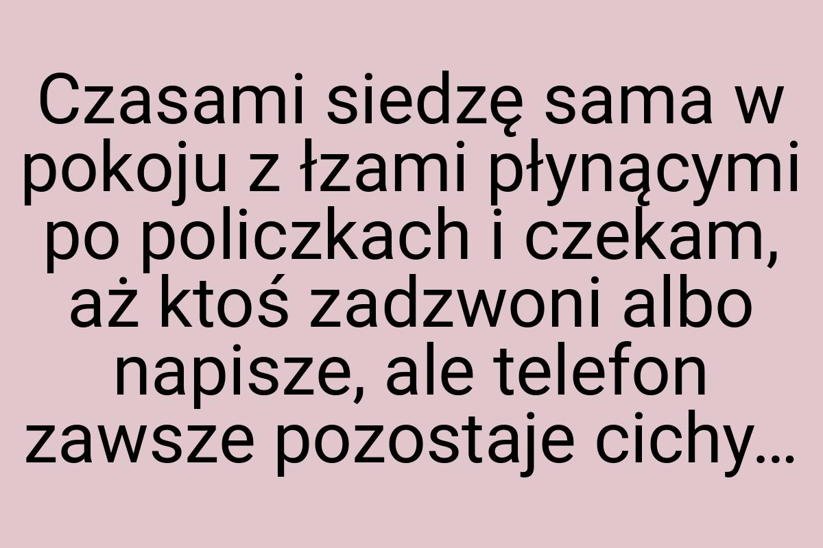 Czasami siedzę sama w pokoju z łzami płynącymi po