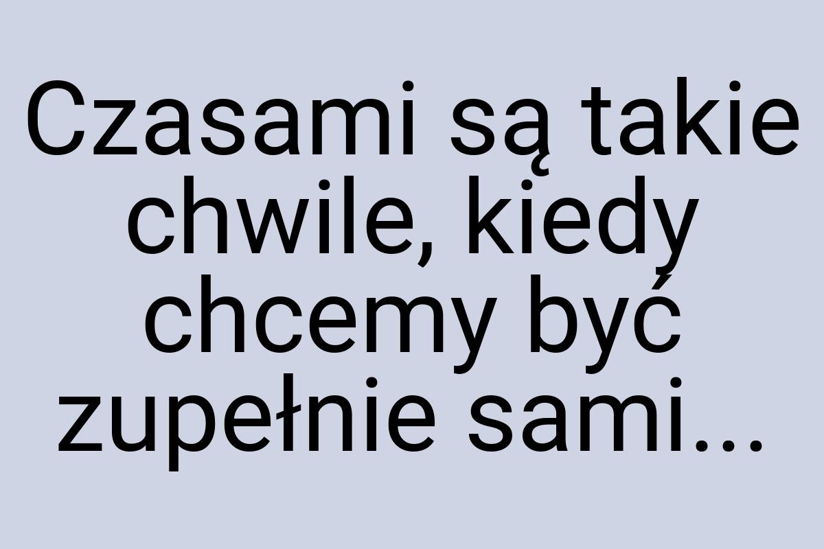 Czasami są takie chwile, kiedy chcemy być zupełnie sami