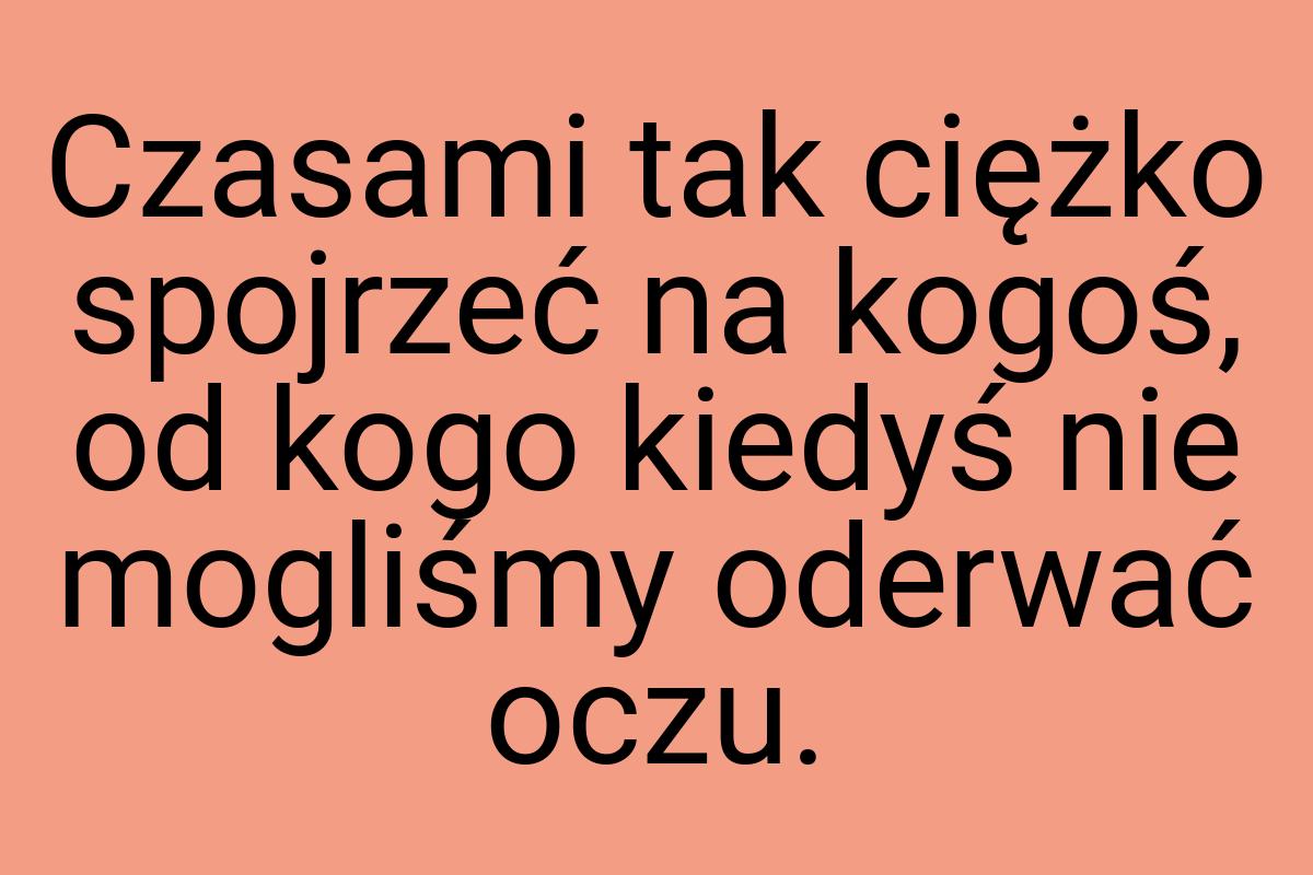 Czasami tak ciężko spojrzeć na kogoś, od kogo kiedyś nie