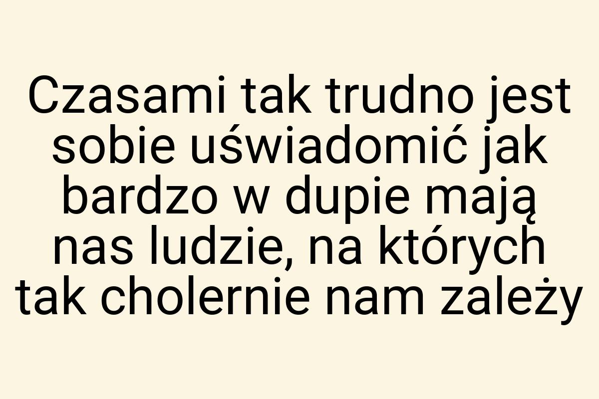 Czasami tak trudno jest sobie uświadomić jak bardzo w dupie