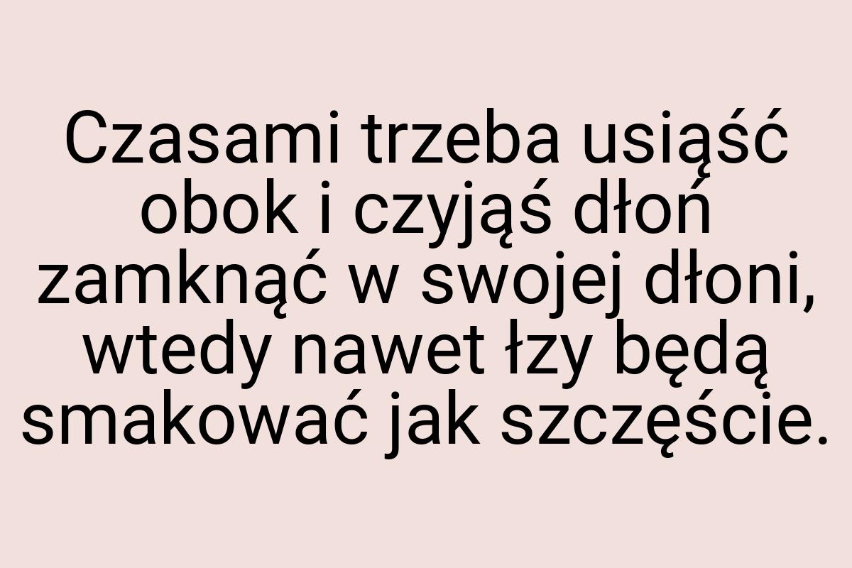 Czasami trzeba usiąść obok i czyjąś dłoń zamknąć w swojej