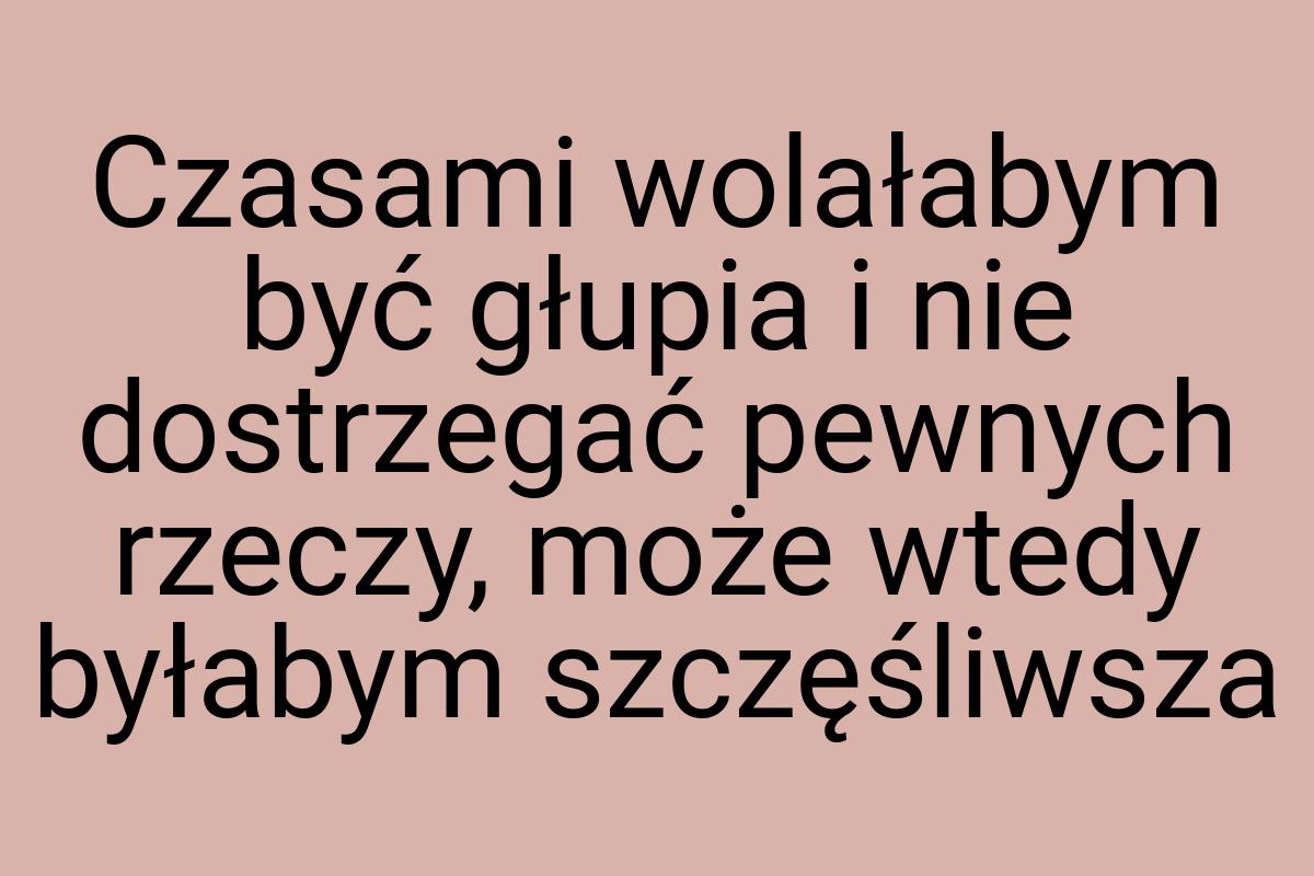 Czasami wolałabym być głupia i nie dostrzegać pewnych