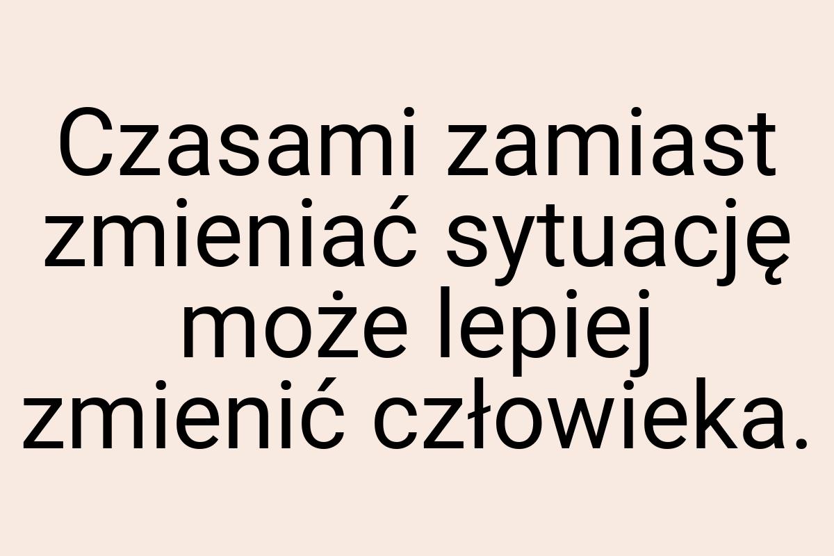 Czasami zamiast zmieniać sytuację może lepiej zmienić