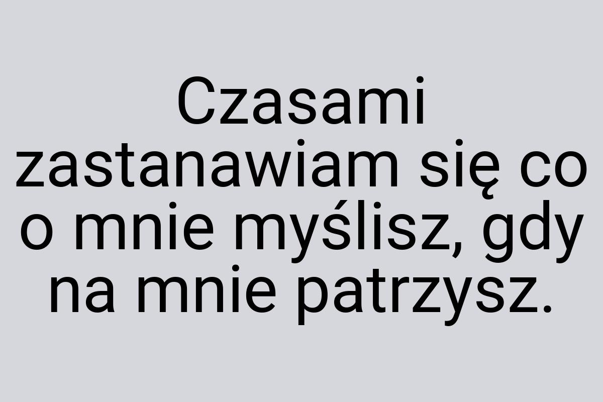 Czasami zastanawiam się co o mnie myślisz, gdy na mnie