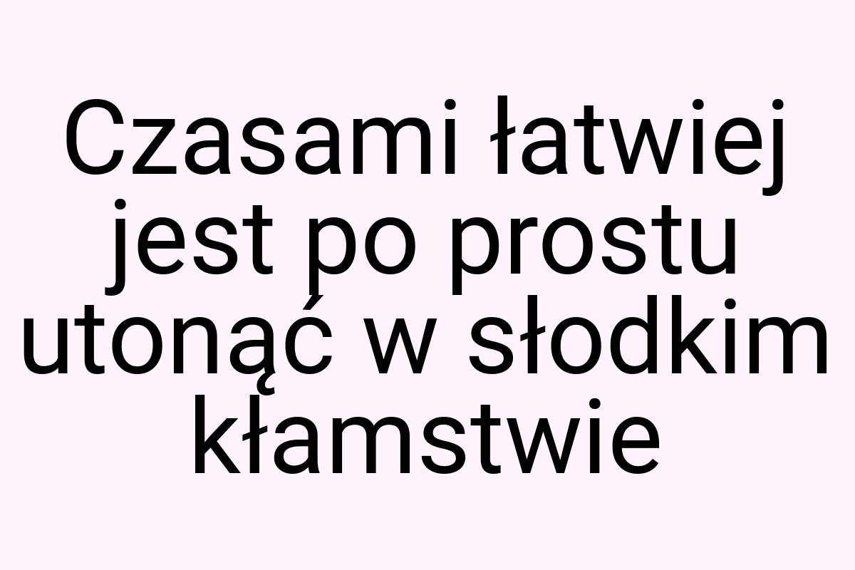 Czasami łatwiej jest po prostu utonąć w słodkim kłamstwie