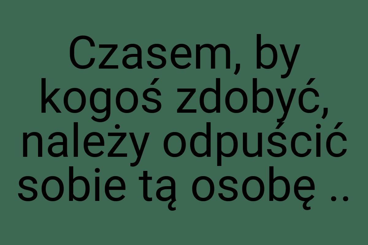 Czasem, by kogoś zdobyć, należy odpuścić sobie tą osobę