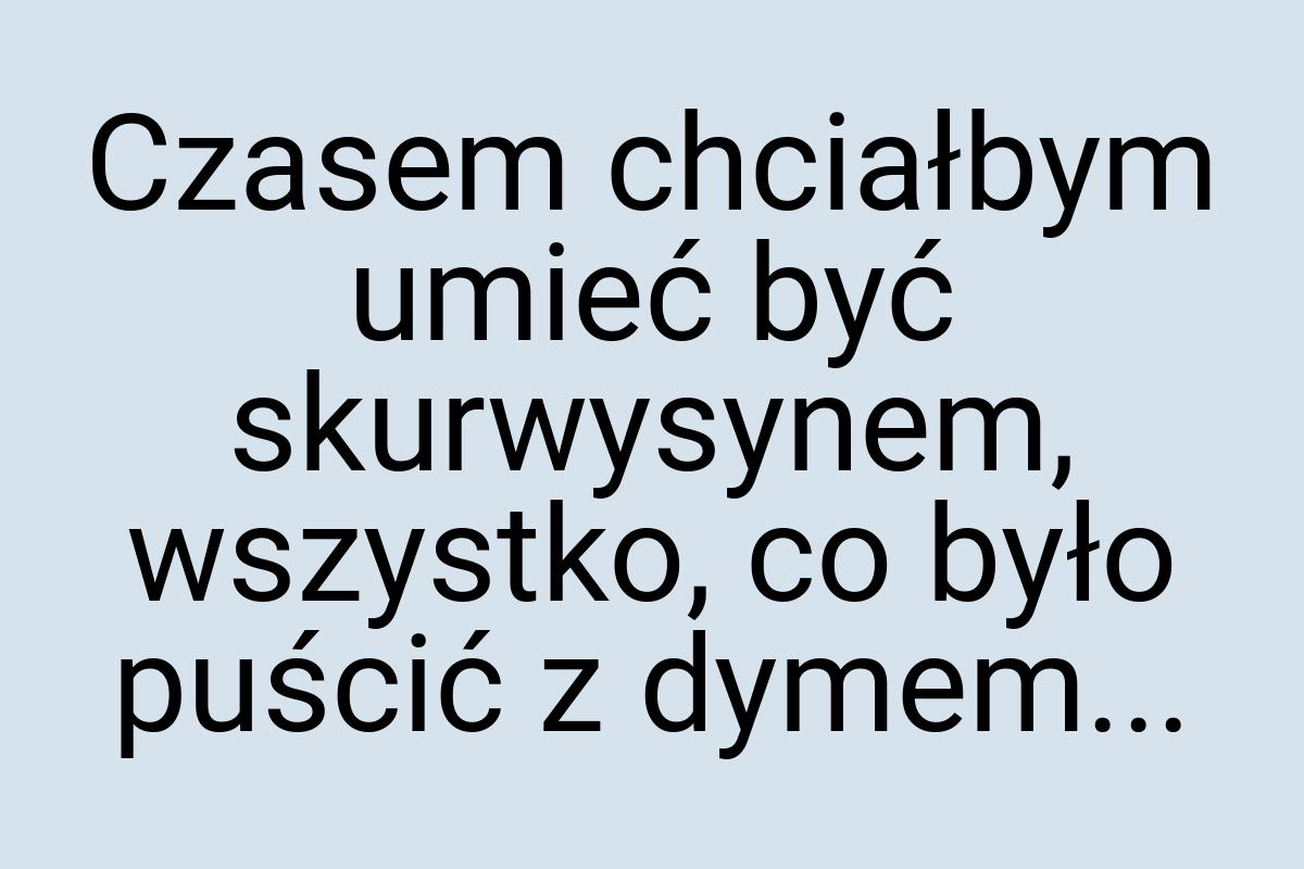 Czasem chciałbym umieć być skurwysynem, wszystko, co było