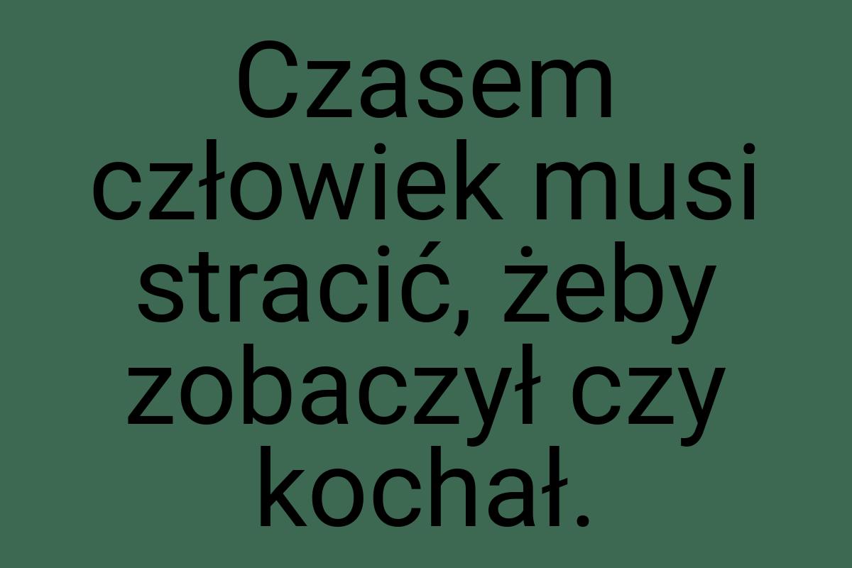 Czasem człowiek musi stracić, żeby zobaczył czy kochał