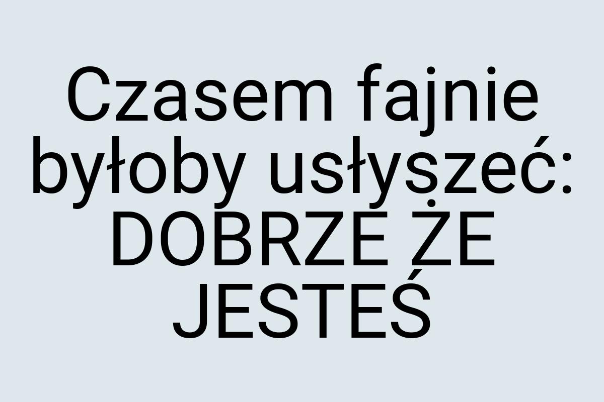 Czasem fajnie byłoby usłyszeć: DOBRZE ŻE JESTEŚ