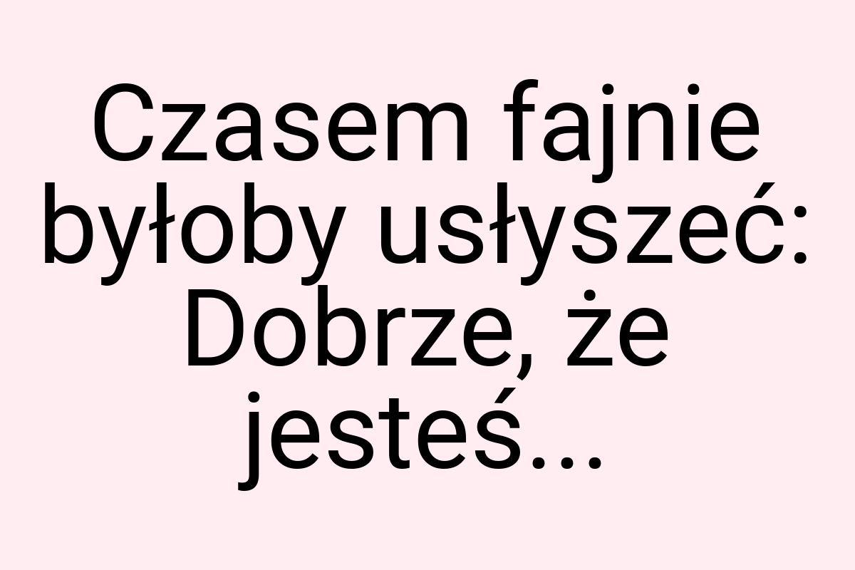 Czasem fajnie byłoby usłyszeć: Dobrze, że jesteś