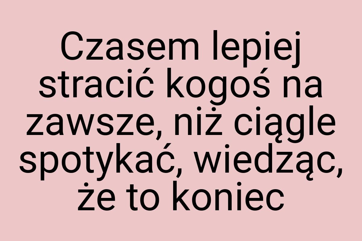 Czasem lepiej stracić kogoś na zawsze, niż ciągle spotykać