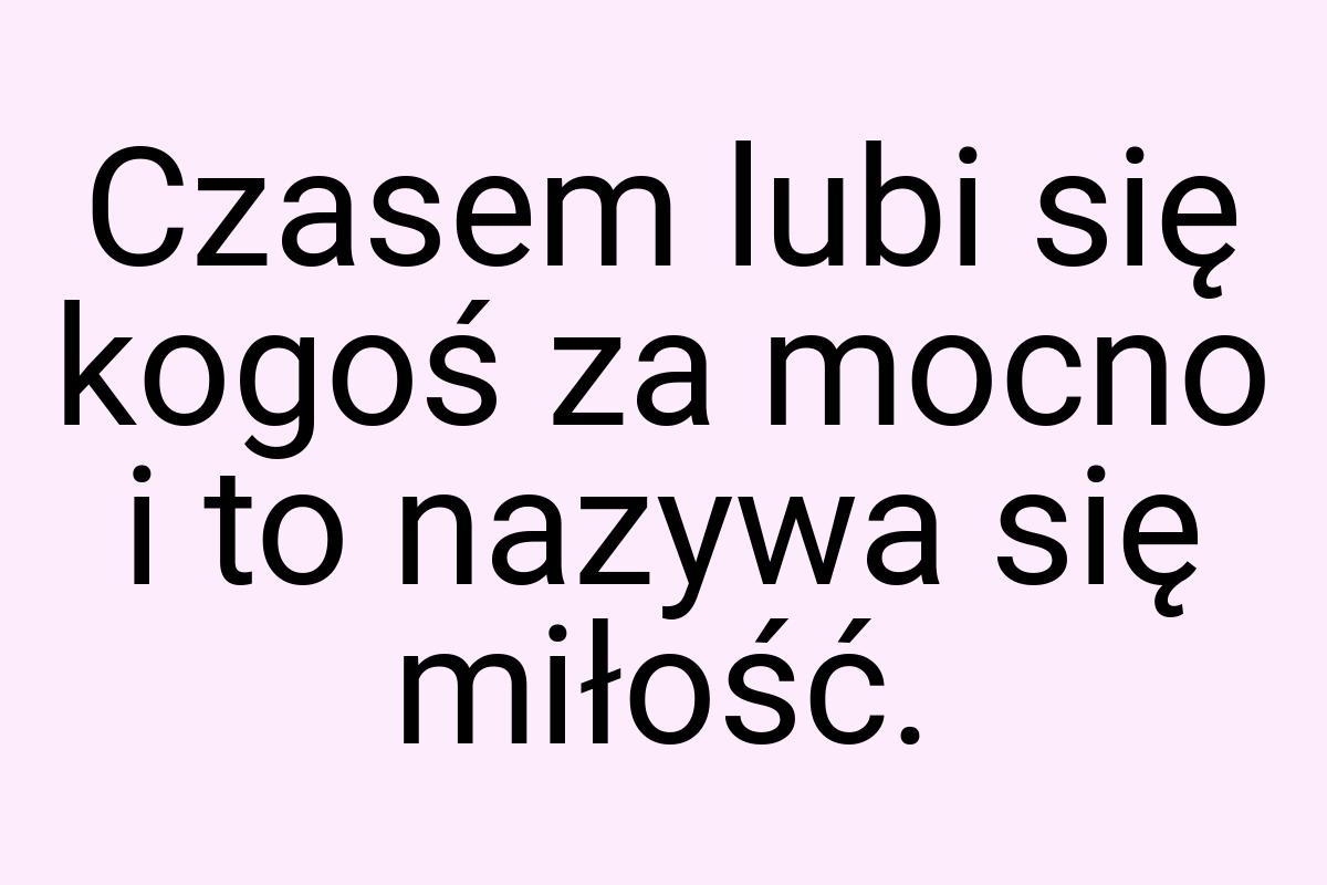 Czasem lubi się kogoś za mocno i to nazywa się miłość