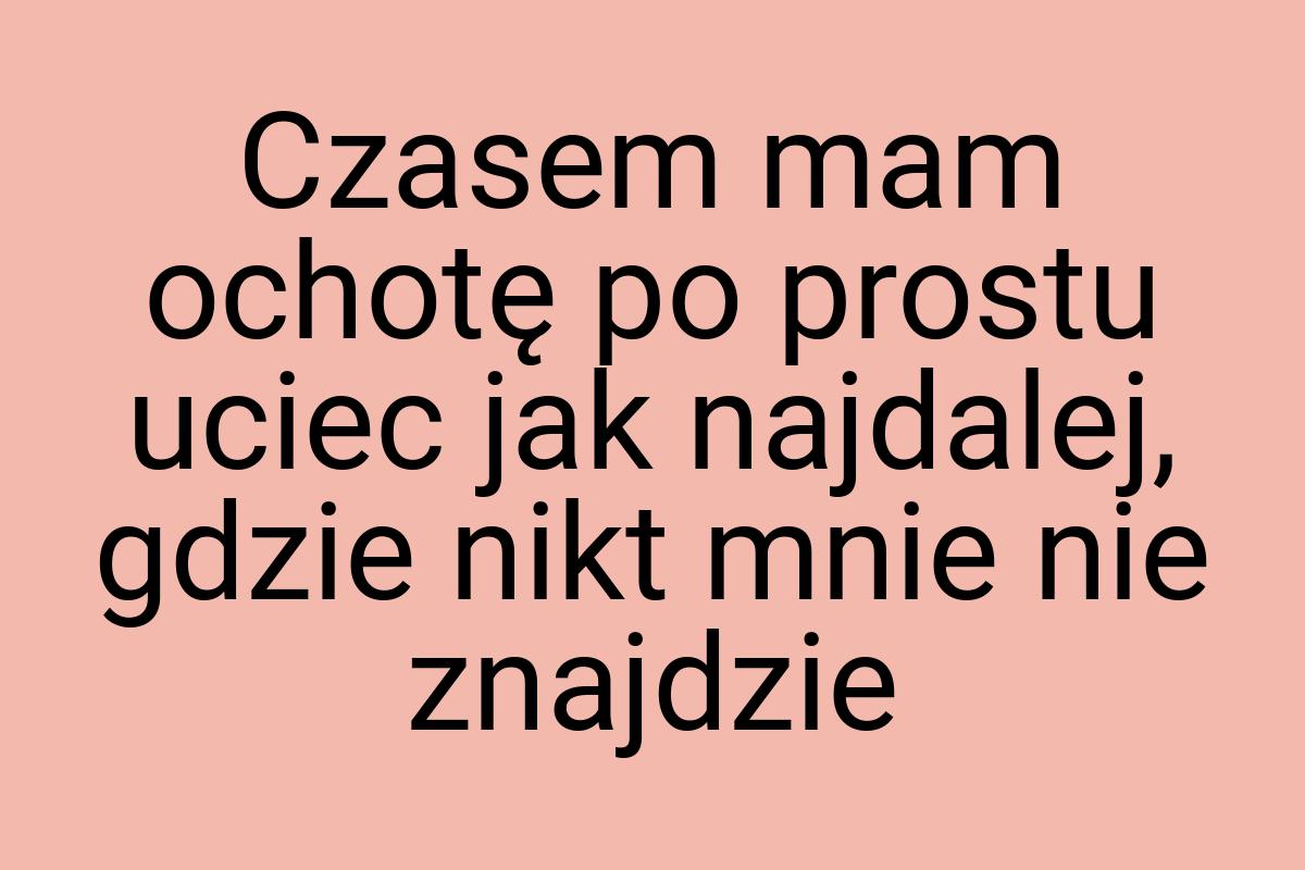 Czasem mam ochotę po prostu uciec jak najdalej, gdzie nikt