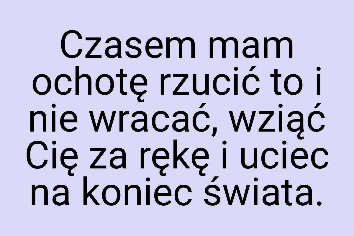 Czasem mam ochotę rzucić to i nie wracać, wziąć Cię za rękę