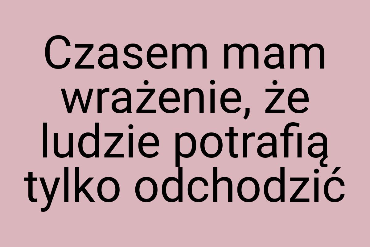 Czasem mam wrażenie, że ludzie potrafią tylko odchodzić