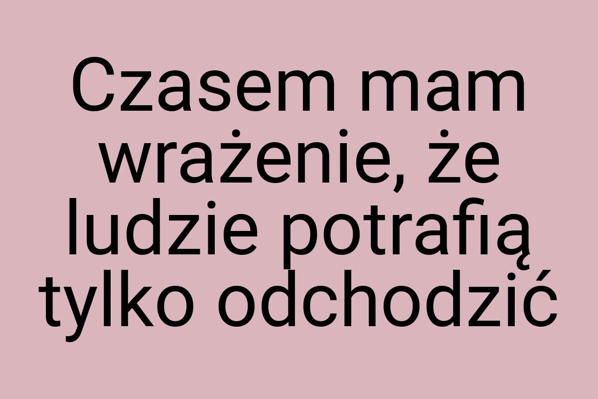 Czasem mam wrażenie, że ludzie potrafią tylko odchodzić
