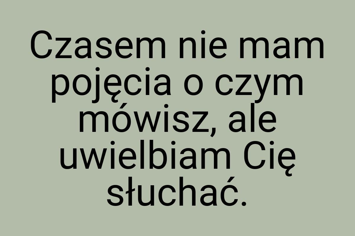 Czasem nie mam pojęcia o czym mówisz, ale uwielbiam Cię