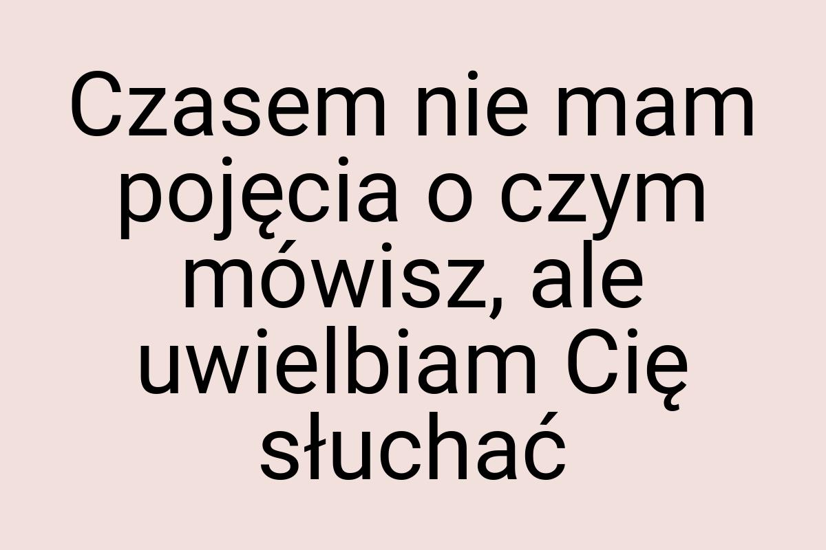 Czasem nie mam pojęcia o czym mówisz, ale uwielbiam Cię