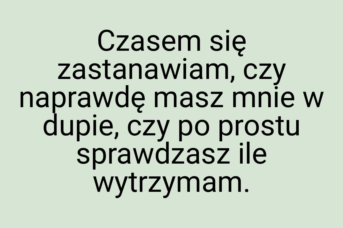 Czasem się zastanawiam, czy naprawdę masz mnie w dupie, czy