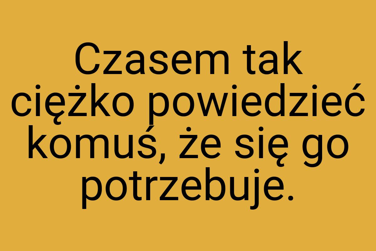 Czasem tak ciężko powiedzieć komuś, że się go potrzebuje