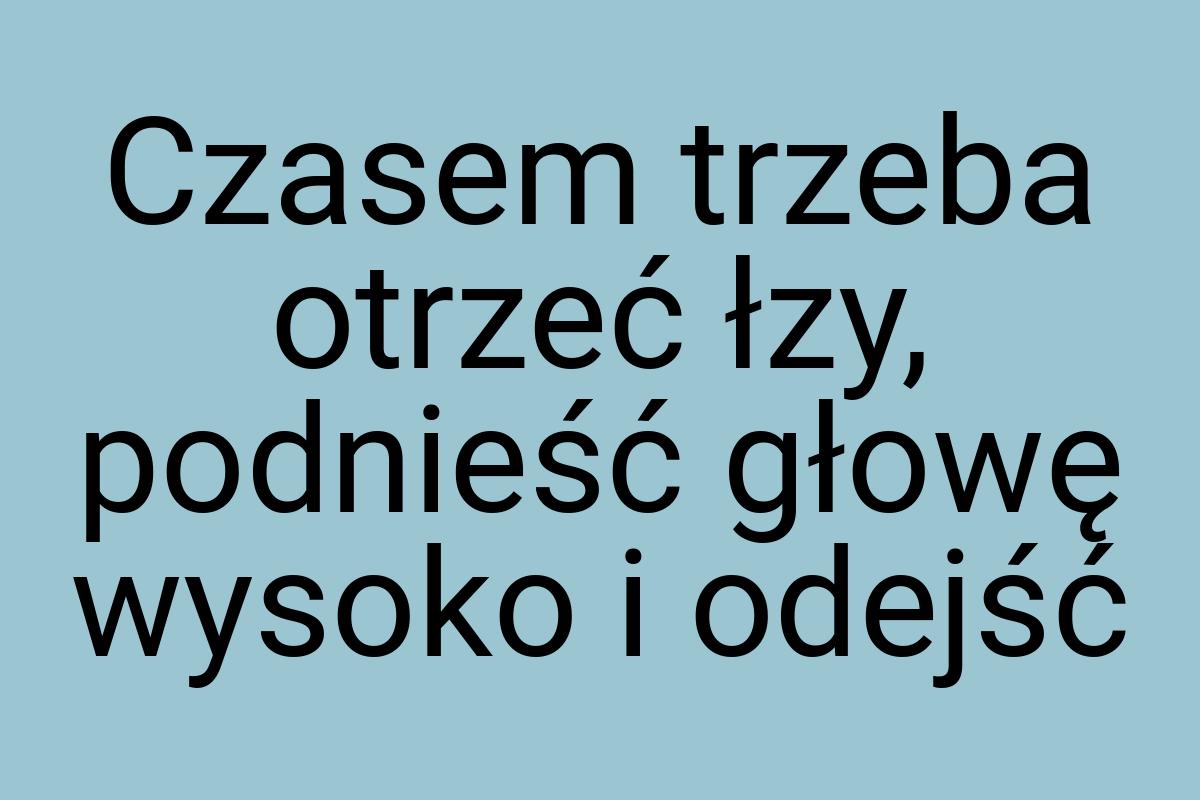 Czasem trzeba otrzeć łzy, podnieść głowę wysoko i odejść