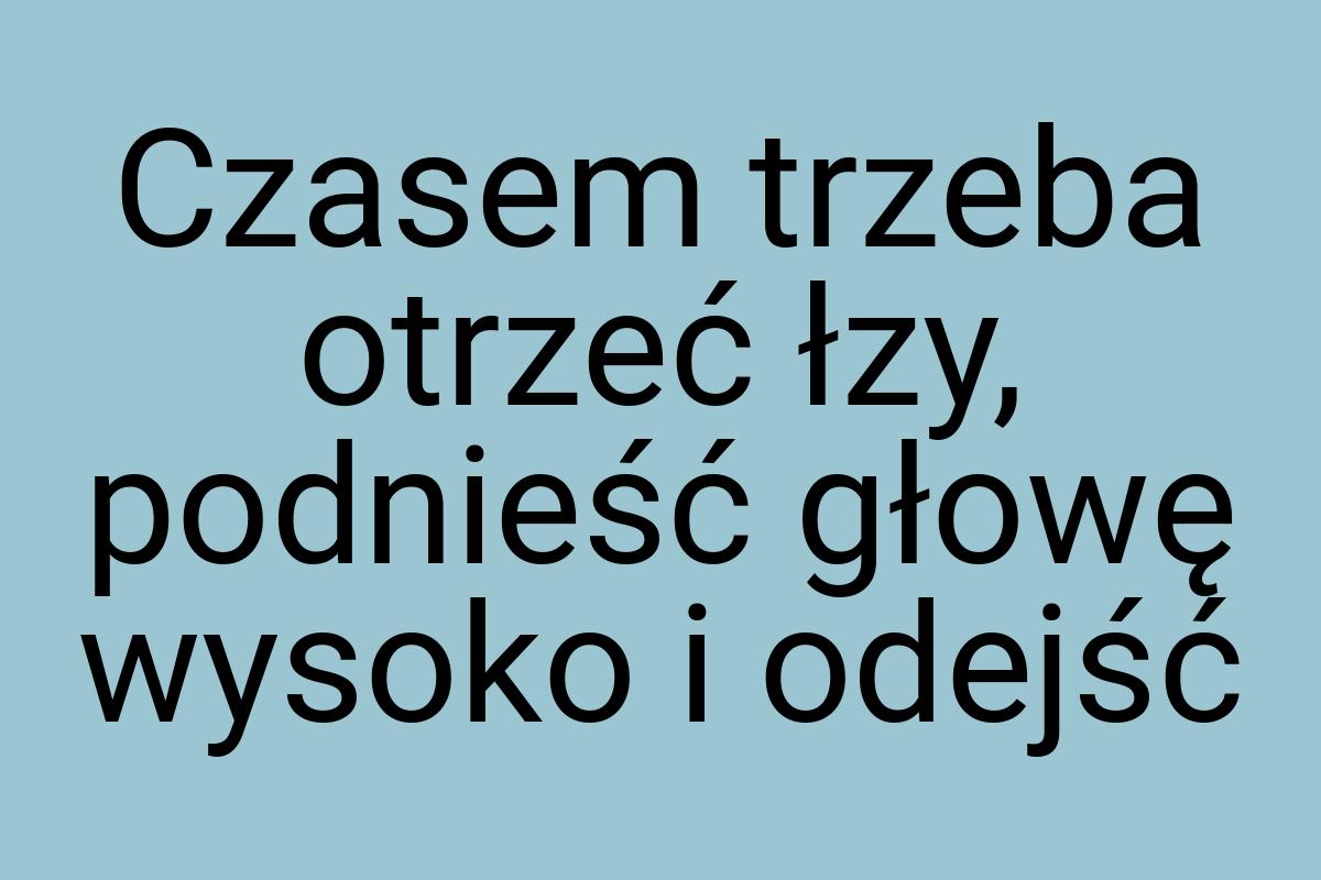 Czasem trzeba otrzeć łzy, podnieść głowę wysoko i odejść