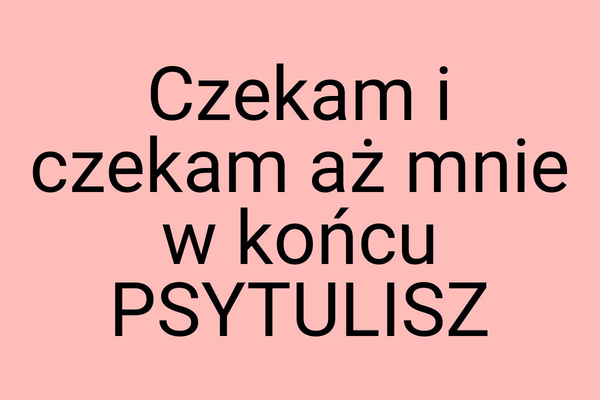 Czekam i czekam aż mnie w końcu PSYTULISZ