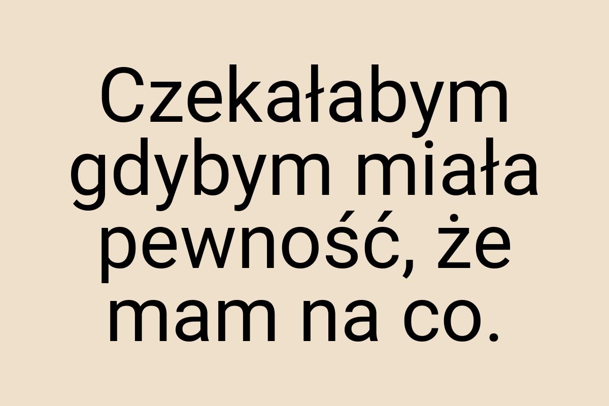 Czekałabym gdybym miała pewność, że mam na co