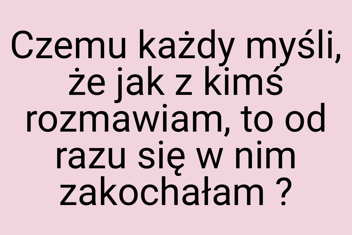 Czemu każdy myśli, że jak z kimś rozmawiam, to od razu się